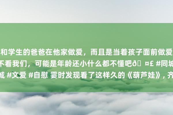 和学生的爸爸在他家做爱，而且是当着孩子面前做爱，太刺激了，孩子完全不看我们，可能是年龄还小什么都不懂吧🤣 #同城 #文爱 #自慰 霎时发现看了这样久的《葫芦娃》， 齐白看了， 写得太通透了!