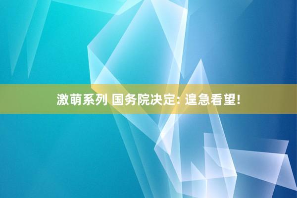 激萌系列 国务院决定: 遑急看望!