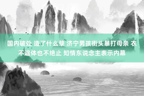 国内破处 造了什么孽 济宁男孩街头暴打母亲 衣不遮体也不绝止 知情东说念主表示内幕