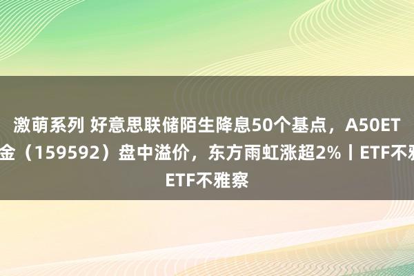 激萌系列 好意思联储陌生降息50个基点，A50ETF基金（159592）盘中溢价，东方雨虹涨超2%丨ETF不雅察