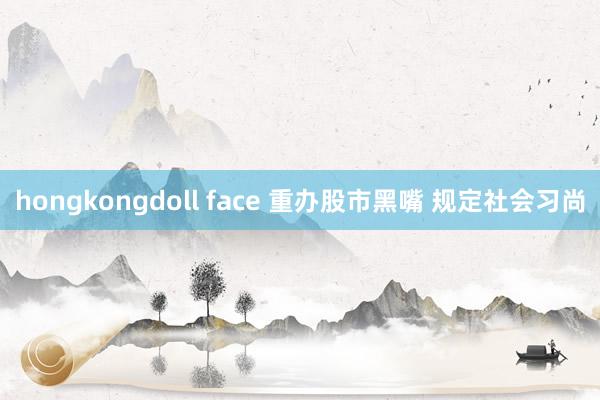 hongkongdoll face 重办股市黑嘴 规定社会习尚