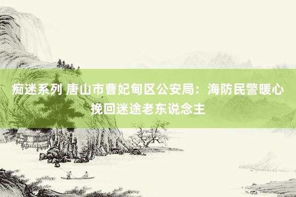 痴迷系列 唐山市曹妃甸区公安局：海防民警暖心挽回迷途老东说念主