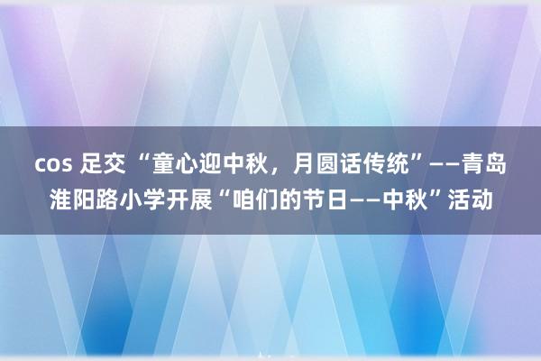 cos 足交 “童心迎中秋，月圆话传统”——青岛淮阳路小学开展“咱们的节日——中秋”活动