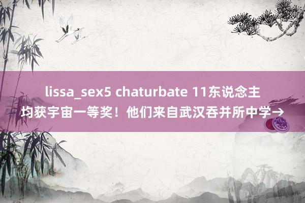 lissa_sex5 chaturbate 11东说念主均获宇宙一等奖！他们来自武汉吞并所中学→