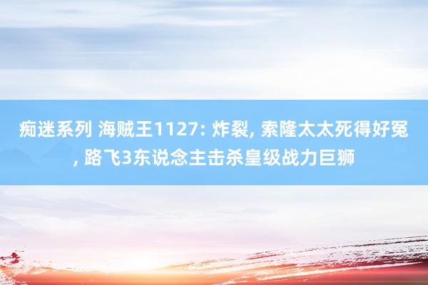 痴迷系列 海贼王1127: 炸裂， 索隆太太死得好冤， 路飞3东说念主击杀皇级战力巨狮