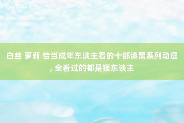 白丝 萝莉 恰当成年东谈主看的十部漆黑系列动漫， 全看过的都是狠东谈主