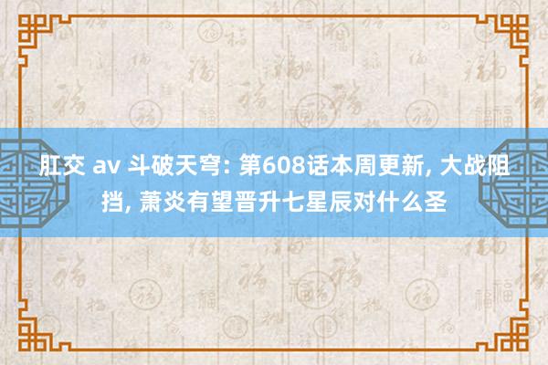 肛交 av 斗破天穹: 第608话本周更新， 大战阻挡， 萧炎有望晋升七星辰对什么圣