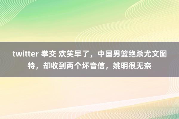 twitter 拳交 欢笑早了，中国男篮绝杀尤文图特，却收到两个坏音信，姚明很无奈