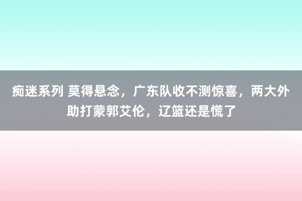 痴迷系列 莫得悬念，广东队收不测惊喜，两大外助打蒙郭艾伦，辽篮还是慌了