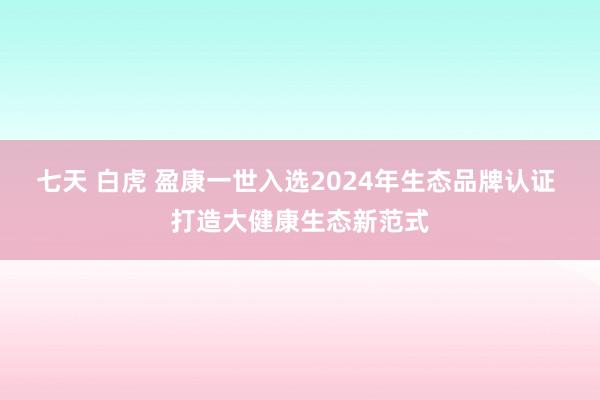 七天 白虎 盈康一世入选2024年生态品牌认证 打造大健康生态新范式