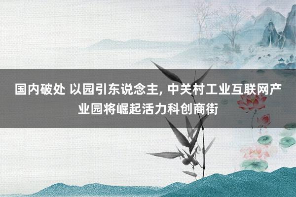 国内破处 以园引东说念主， 中关村工业互联网产业园将崛起活力科创商街