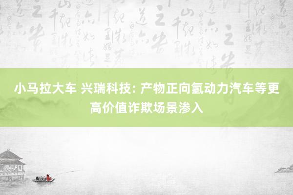 小马拉大车 兴瑞科技: 产物正向氢动力汽车等更高价值诈欺场景渗入