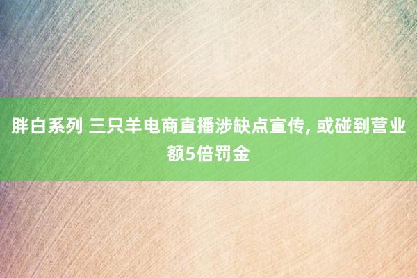 胖白系列 三只羊电商直播涉缺点宣传， 或碰到营业额5倍罚金