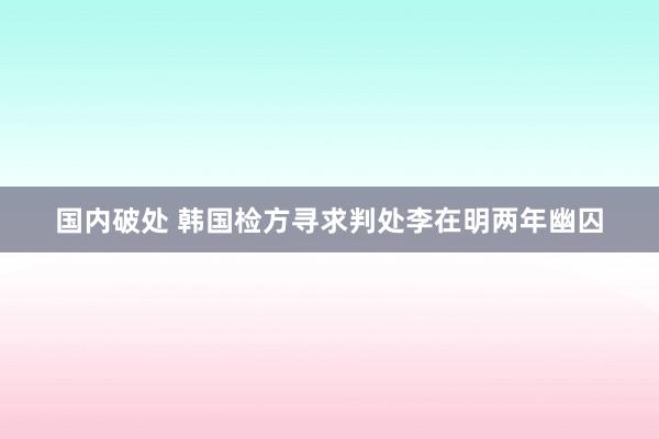 国内破处 韩国检方寻求判处李在明两年幽囚