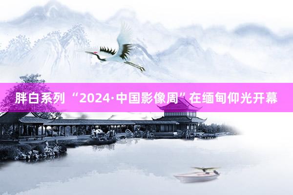 胖白系列 “2024·中国影像周”在缅甸仰光开幕