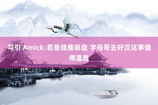 勾引 Amick:若是雄鹿崩盘 字母哥去好汉这事值得温雅