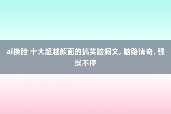 ai换脸 十大超越颜面的搞笑脑洞文， 脑路清奇， 骚操不停