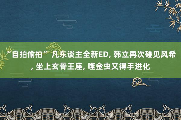 “自拍偷拍” 凡东谈主全新ED， 韩立再次碰见风希， 坐上玄骨王座， 噬金虫又得手进化