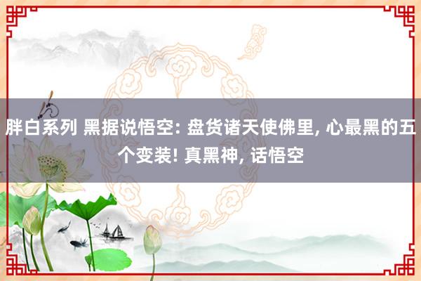 胖白系列 黑据说悟空: 盘货诸天使佛里， 心最黑的五个变装! 真黑神， 话悟空