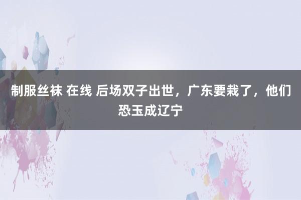 制服丝袜 在线 后场双子出世，广东要栽了，他们恐玉成辽宁