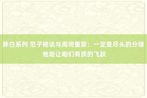 胖白系列 范子铭谈与周琦重聚：一定是尽头的分缘 他能让咱们有质的飞跃