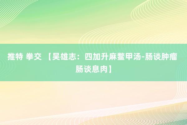 推特 拳交 【吴雄志：四加升麻鳖甲汤-肠谈肿瘤 肠谈息肉】