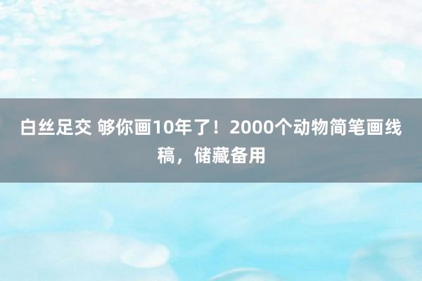 白丝足交 够你画10年了！2000个动物简笔画线稿，储藏备用