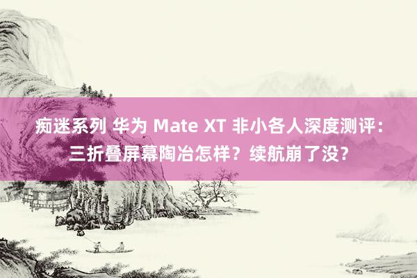 痴迷系列 华为 Mate XT 非小各人深度测评：三折叠屏幕陶冶怎样？续航崩了没？