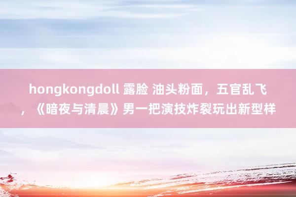 hongkongdoll 露脸 油头粉面，五官乱飞，《暗夜与清晨》男一把演技炸裂玩出新型样