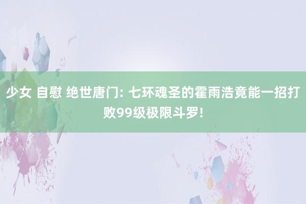 少女 自慰 绝世唐门: 七环魂圣的霍雨浩竟能一招打败99级极限斗罗!