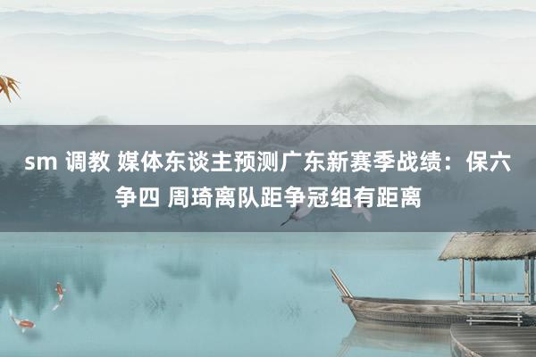 sm 调教 媒体东谈主预测广东新赛季战绩：保六争四 周琦离队距争冠组有距离