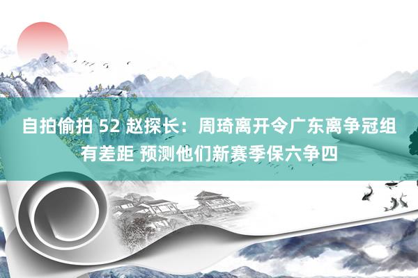 自拍偷拍 52 赵探长：周琦离开令广东离争冠组有差距 预测他们新赛季保六争四