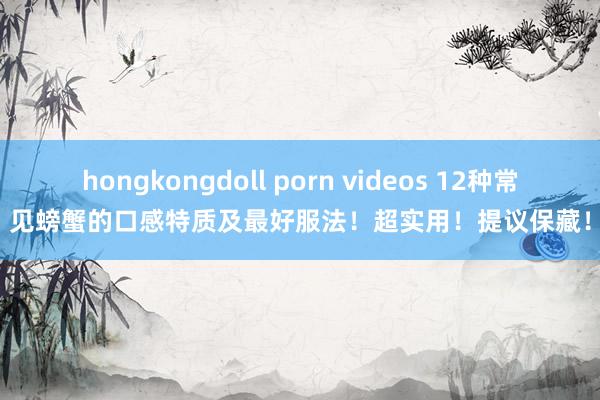 hongkongdoll porn videos 12种常见螃蟹的口感特质及最好服法！超实用！提议保藏！