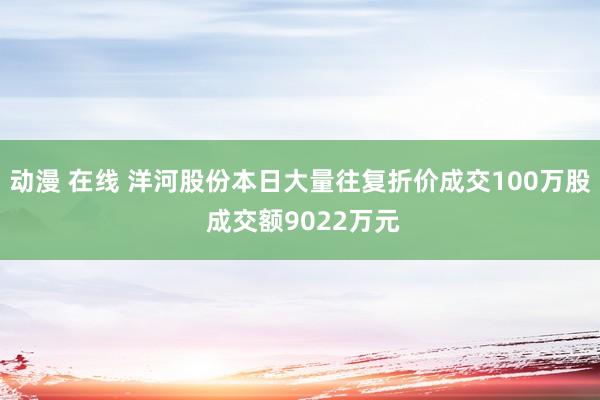 动漫 在线 洋河股份本日大量往复折价成交100万股 成交额9022万元