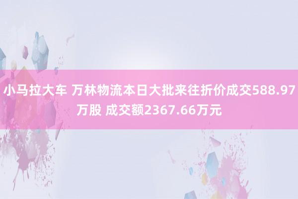 小马拉大车 万林物流本日大批来往折价成交588.97万股 成交额2367.66万元