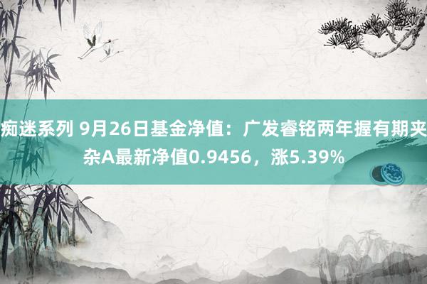 痴迷系列 9月26日基金净值：广发睿铭两年握有期夹杂A最新净值0.9456，涨5.39%