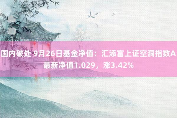 国内破处 9月26日基金净值：汇添富上证空洞指数A最新净值1.029，涨3.42%