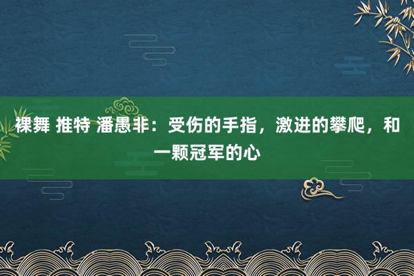 裸舞 推特 潘愚非：受伤的手指，激进的攀爬，和一颗冠军的心