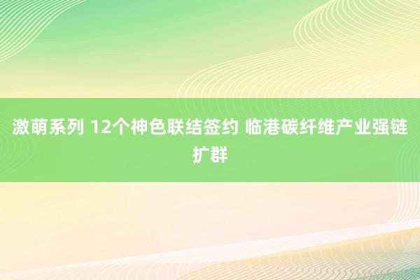 激萌系列 12个神色联结签约 临港碳纤维产业强链扩群