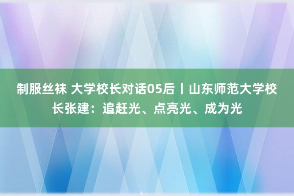 制服丝袜 大学校长对话05后丨山东师范大学校长张建：追赶光、点亮光、成为光