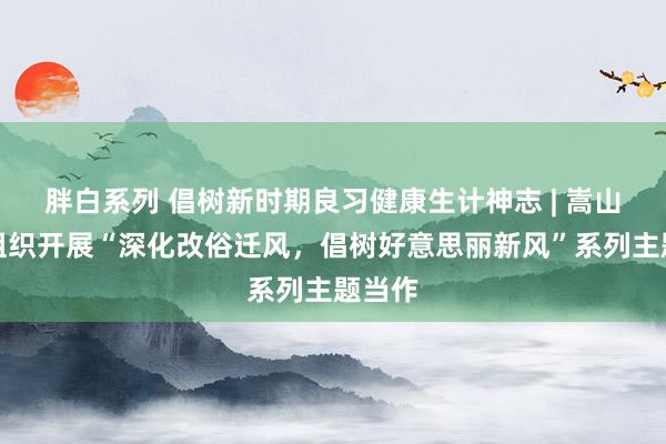 胖白系列 倡树新时期良习健康生计神志 | 嵩山街谈组织开展“深化改俗迁风，倡树好意思丽新风”系列主题当作