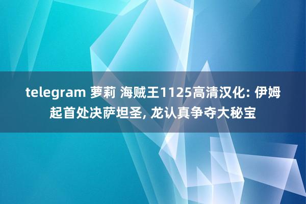 telegram 萝莉 海贼王1125高清汉化: 伊姆起首处决萨坦圣， 龙认真争夺大秘宝