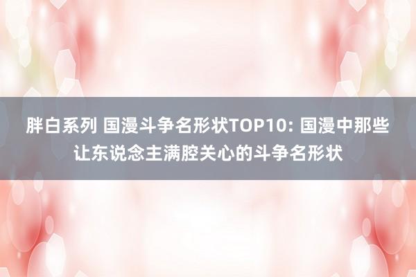 胖白系列 国漫斗争名形状TOP10: 国漫中那些让东说念主满腔关心的斗争名形状