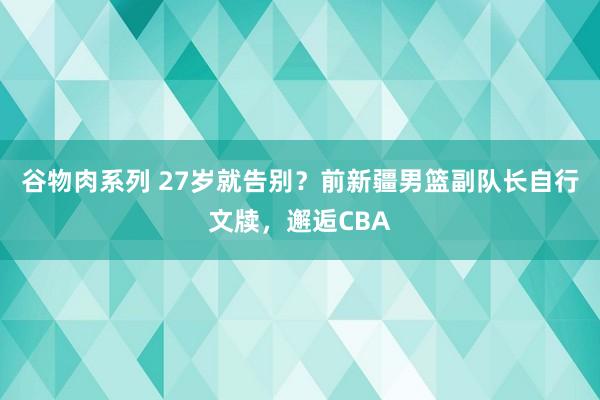 谷物肉系列 27岁就告别？前新疆男篮副队长自行文牍，邂逅CBA