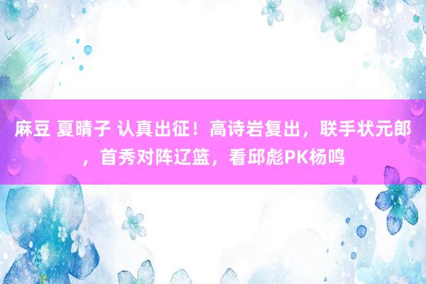 麻豆 夏晴子 认真出征！高诗岩复出，联手状元郎，首秀对阵辽篮，看邱彪PK杨鸣