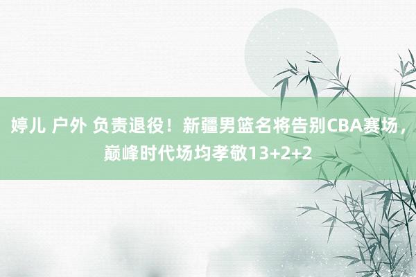 婷儿 户外 负责退役！新疆男篮名将告别CBA赛场，巅峰时代场均孝敬13+2+2