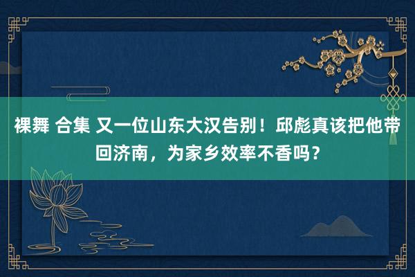 裸舞 合集 又一位山东大汉告别！邱彪真该把他带回济南，为家乡效率不香吗？