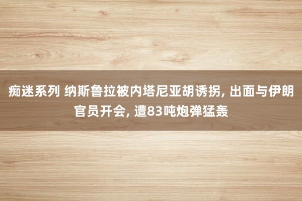 痴迷系列 纳斯鲁拉被内塔尼亚胡诱拐， 出面与伊朗官员开会， 遭83吨炮弹猛轰