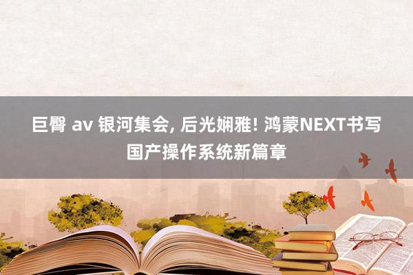 巨臀 av 银河集会， 后光娴雅! 鸿蒙NEXT书写国产操作系统新篇章