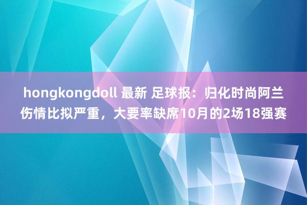 hongkongdoll 最新 足球报：归化时尚阿兰伤情比拟严重，大要率缺席10月的2场18强赛